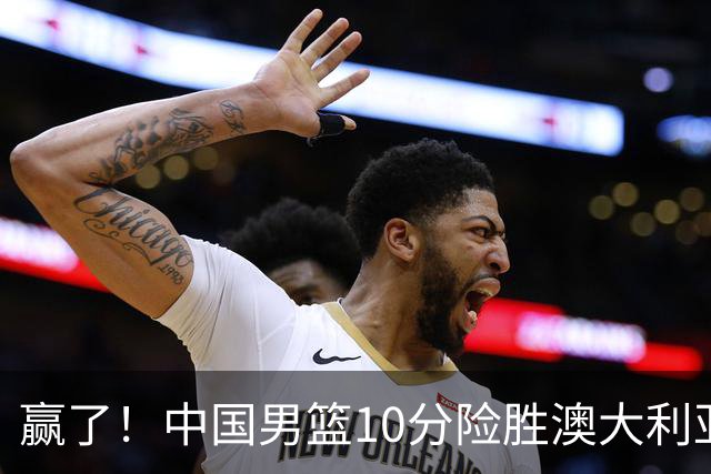 赢了！中国男篮10分险胜澳大利亚，王俊杰23分成关键先生，郭士强放心了